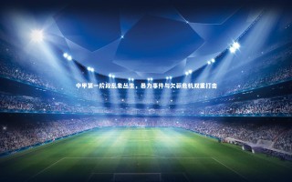 28圈网页版：中甲第一阶段乱象丛生，暴力事件与欠薪危机双重打击